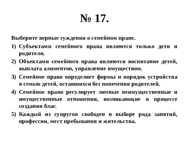 № 17. Выберите верные суждения о семейном праве. Субъектами семейного права являются только дети и родители. Объектами семейного права являются воспитание детей, выплата алиментов, управление имуществом. Семейное право определяет формы и порядок устройства в семью детей, оставшихся без попечения родителей. Семейное право регулирует личные неимущественные и имущественные отношения, возникающие в процессе создания благ. Каждый из супругов свободен в выборе рода занятий, профессии, мест пребывания и жительства. 