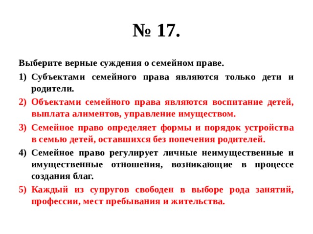 № 17. Выберите верные суждения о семейном праве. Субъектами семейного права являются только дети и родители. Объектами семейного права являются воспитание детей, выплата алиментов, управление имуществом. Семейное право определяет формы и порядок устройства в семью детей, оставшихся без попечения родителей. Семейное право регулирует личные неимущественные и имущественные отношения, возникающие в процессе создания благ. Каждый из супругов свободен в выборе рода занятий, профессии, мест пребывания и жительства. 