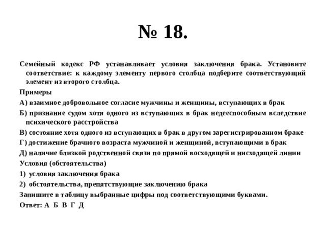 № 18. Семейный кодекс РФ устанавливает условия заключения брака. Установите соответствие: к каждому элементу первого столбца подберите соответствующий элемент из второго столбца. Примеры А) взаимное добровольное согласие мужчины и женщины, вступающих в брак Б) признание судом хотя одного из вступающих в брак недееспособным вследствие психического расстройства В) состояние хотя одного из вступающих в брак в другом зарегистрированном браке Г) достижение брачного возраста мужчиной и женщиной, вступающими в брак Д) наличие близкой родственной связи по прямой восходящей и нисходящей линии Условия (обстоятельства) условия заключения брака обстоятельства, препятствующие заключению брака Запишите в таблицу выбранные цифры под соответствующими буквами. Ответ: А Б В Г Д 