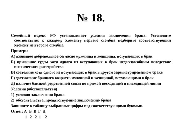 № 18. Семейный кодекс РФ устанавливает условия заключения брака. Установите соответствие: к каждому элементу первого столбца подберите соответствующий элемент из второго столбца. Примеры А) взаимное добровольное согласие мужчины и женщины, вступающих в брак Б) признание судом хотя одного из вступающих в брак недееспособным вследствие психического расстройства В) состояние хотя одного из вступающих в брак в другом зарегистрированном браке Г) достижение брачного возраста мужчиной и женщиной, вступающими в брак Д) наличие близкой родственной связи по прямой восходящей и нисходящей линии Условия (обстоятельства) условия заключения брака обстоятельства, препятствующие заключению брака Запишите в таблицу выбранные цифры под соответствующими буквами. Ответ: А Б В Г Д  1 2 2 1 2 