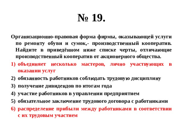 № 19. Организационно-правовая форма фирмы, оказывающей услуги по ремонту обуви и сумок,- производственный кооператив. Найдите в приведённом ниже списке черты, отличающие производственный кооператив от акционерного общества. объединяет несколько мастеров, лично участвующих в оказании услуг обязанность работников соблюдать трудовую дисциплину получение дивидендов по итогам года участие работников в управлении предприятием обязательное заключение трудового договора с работниками распределение прибыли между работниками в соответствии с их трудовым участием 