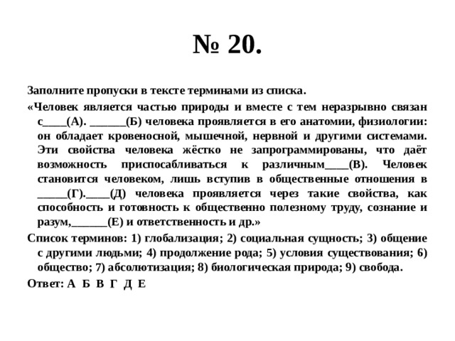 № 20. Заполните пропуски в тексте терминами из списка. «Человек является частью природы и вместе с тем неразрывно связан с____(А). ______(Б) человека проявляется в его анатомии, физиологии: он обладает кровеносной, мышечной, нервной и другими системами. Эти свойства человека жёстко не запрограммированы, что даёт возможность приспосабливаться к различным____(В). Человек становится человеком, лишь вступив в общественные отношения в _____(Г).____(Д) человека проявляется через такие свойства, как способность и готовность к общественно полезному труду, сознание и разум,______(Е) и ответственность и др.» Список терминов: 1) глобализация; 2) социальная сущность; 3) общение с другими людьми; 4) продолжение рода; 5) условия существования; 6) общество; 7) абсолютизация; 8) биологическая природа; 9) свобода. Ответ: А Б В Г Д Е 