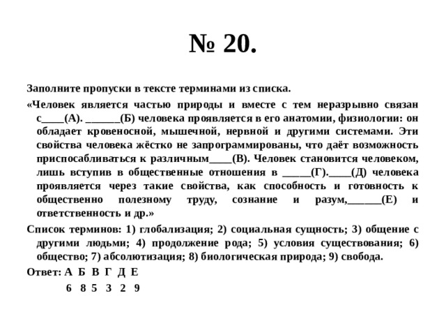 № 20. Заполните пропуски в тексте терминами из списка. «Человек является частью природы и вместе с тем неразрывно связан с____(А). ______(Б) человека проявляется в его анатомии, физиологии: он обладает кровеносной, мышечной, нервной и другими системами. Эти свойства человека жёстко не запрограммированы, что даёт возможность приспосабливаться к различным____(В). Человек становится человеком, лишь вступив в общественные отношения в _____(Г).____(Д) человека проявляется через такие свойства, как способность и готовность к общественно полезному труду, сознание и разум,______(Е) и ответственность и др.» Список терминов: 1) глобализация; 2) социальная сущность; 3) общение с другими людьми; 4) продолжение рода; 5) условия существования; 6) общество; 7) абсолютизация; 8) биологическая природа; 9) свобода. Ответ: А Б В Г Д Е  6 8 5 3 2 9 