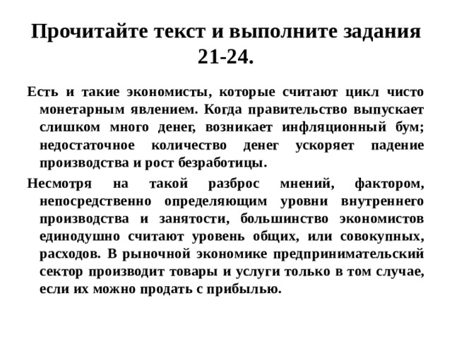 Прочитайте текст и выполните задания 21-24. Есть и такие экономисты, которые считают цикл чисто монетарным явлением. Когда правительство выпускает слишком много денег, возникает инфляционный бум; недостаточное количество денег ускоряет падение производства и рост безработицы. Несмотря на такой разброс мнений, фактором, непосредственно определяющим уровни внутреннего производства и занятости, большинство экономистов единодушно считают уровень общих, или совокупных, расходов. В рыночной экономике предпринимательский сектор производит товары и услуги только в том случае, если их можно продать с прибылью. 