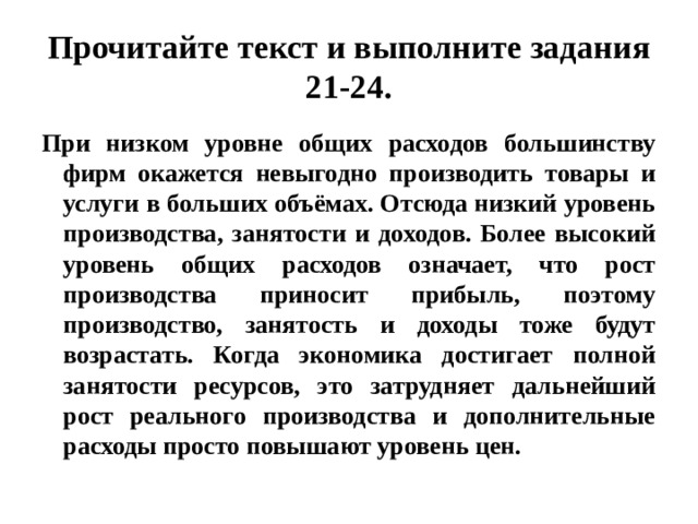 Прочитайте текст и выполните задания 21-24. При низком уровне общих расходов большинству фирм окажется невыгодно производить товары и услуги в больших объёмах. Отсюда низкий уровень производства, занятости и доходов. Более высокий уровень общих расходов означает, что рост производства приносит прибыль, поэтому производство, занятость и доходы тоже будут возрастать. Когда экономика достигает полной занятости ресурсов, это затрудняет дальнейший рост реального производства и дополнительные расходы просто повышают уровень цен. 