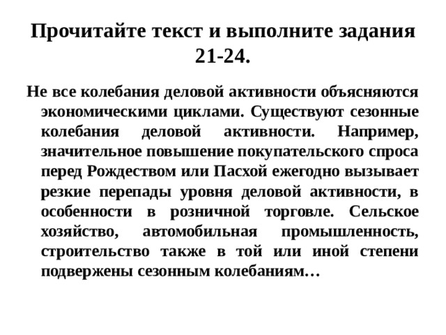 Прочитайте текст и выполните задания 21-24. Не все колебания деловой активности объясняются экономическими циклами. Существуют сезонные колебания деловой активности. Например, значительное повышение покупательского спроса перед Рождеством или Пасхой ежегодно вызывает резкие перепады уровня деловой активности, в особенности в розничной торговле. Сельское хозяйство, автомобильная промышленность, строительство также в той или иной степени подвержены сезонным колебаниям… 