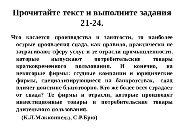 Прочитайте текст и выполните задания 21-24. Что касается производства и занятости, то наиболее острые проявления спада, как правило, практически не затрагивают сферу услуг и те отрасли промышленности, которые выпускают потребительские товары кратковременного пользования. И конечно, на некоторые фирмы: ссудные компании и юридические фирмы, специализирующиеся на банкротствах,- спад влияет поистине благотворно. Кто же более всех страдает от спада? Те фирмы и отрасли, которые производят инвестиционные товары и потребительские товары длительного пользования.  (К.Л.Макконнелл, С.Р.Брю) 