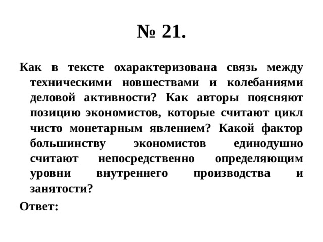 № 21. Как в тексте охарактеризована связь между техническими новшествами и колебаниями деловой активности? Как авторы поясняют позицию экономистов, которые считают цикл чисто монетарным явлением? Какой фактор большинству экономистов единодушно считают непосредственно определяющим уровни внутреннего производства и занятости? Ответ: 