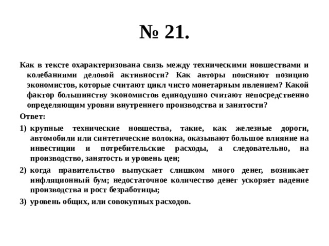 № 21. Как в тексте охарактеризована связь между техническими новшествами и колебаниями деловой активности? Как авторы поясняют позицию экономистов, которые считают цикл чисто монетарным явлением? Какой фактор большинству экономистов единодушно считают непосредственно определяющим уровни внутреннего производства и занятости? Ответ: крупные технические новшества, такие, как железные дороги, автомобили или синтетические волокна, оказывают большое влияние на инвестиции и потребительские расходы, а следовательно, на производство, занятость и уровень цен; когда правительство выпускает слишком много денег, возникает инфляционный бум; недостаточное количество денег ускоряет падение производства и рост безработицы; уровень общих, или совокупных расходов. 