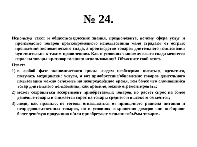 № 24. Используя текст и обществоведческие знания, предположите, почему сфера услуг и производство товаров кратковременного использования мало страдают от острых проявлений экономического спада, а производство товаров длительного пользования чувствительно к таким проявлениям. Как в условиях экономического спада меняется спрос на товары кратковременного использования? Объясните свой ответ. Ответ: в любой фазе экономического цикла людям необходимо питаться, одеваться, получать медицинские услуги, а вот приобретение/обновление товаров длительного пользования можно отложить на неопределённое время, тем более что сломавшийся товар длительного пользования, как правило, можно отремонтировать; может сохраняться ассортимент приобретаемых товаров, но растёт спрос на более дешёвые товары и снижается спрос на товары среднего и высокого сегментов; люди, как правило, не готовы отказываться от привычного рациона питания и непродовольственных товаров, но в условиях сокращения доходов они выбирают более дешёвую продукцию и/или приобретают меньшие объёмы товаров. 