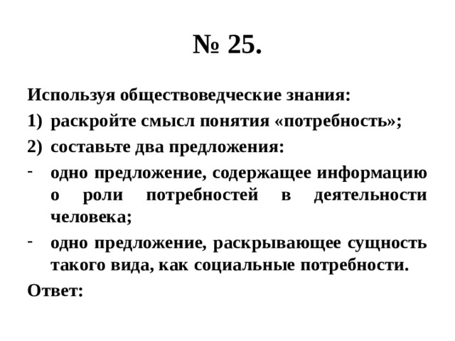 № 25. Используя обществоведческие знания: раскройте смысл понятия «потребность»; составьте два предложения: одно предложение, содержащее информацию о роли потребностей в деятельности человека; одно предложение, раскрывающее сущность такого вида, как социальные потребности. Ответ: 