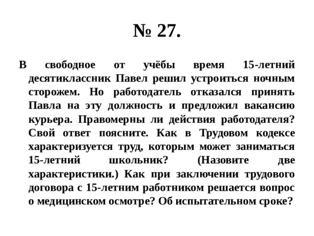 № 27. В свободное от учёбы время 15-летний десятиклассник Павел решил устроиться ночным сторожем. Но работодатель отказался принять Павла на эту должность и предложил вакансию курьера. Правомерны ли действия работодателя? Свой ответ поясните. Как в Трудовом кодексе характеризуется труд, которым может заниматься 15-летний школьник? (Назовите две характеристики.) Как при заключении трудового договора с 15-летним работником решается вопрос о медицинском осмотре? Об испытательном сроке? 