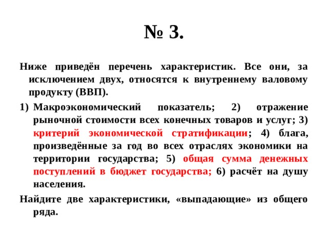 № 3. Ниже приведён перечень характеристик. Все они, за исключением двух, относятся к внутреннему валовому продукту (ВВП). Макроэкономический показатель; 2) отражение рыночной стоимости всех конечных товаров и услуг; 3) критерий экономической стратификации ; 4) блага, произведённые за год во всех отраслях экономики на территории государства; 5) общая  сумма денежных поступлений в бюджет государства; 6) расчёт на душу населения. Найдите две характеристики, «выпадающие» из общего ряда. 