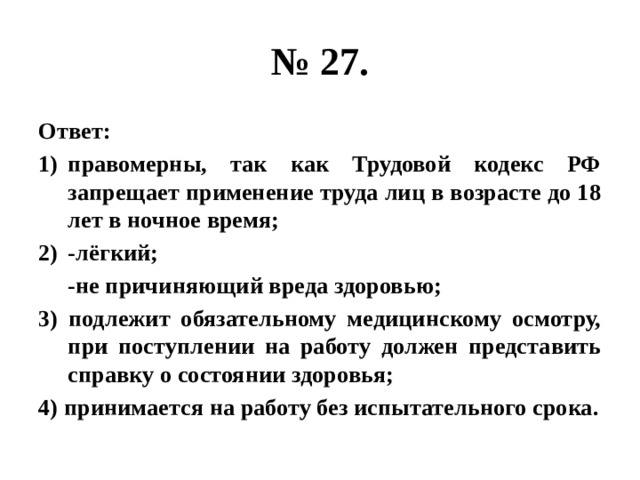 № 27. Ответ: правомерны, так как Трудовой кодекс РФ запрещает применение труда лиц в возрасте до 18 лет в ночное время; -лёгкий;  -не причиняющий вреда здоровью; 3) подлежит обязательному медицинскому осмотру, при поступлении на работу должен представить справку о состоянии здоровья; 4) принимается на работу без испытательного срока. 