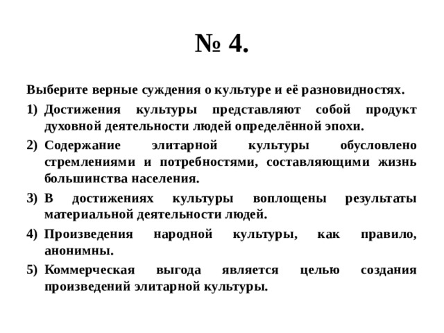 № 4. Выберите верные суждения о культуре и её разновидностях. Достижения культуры представляют собой продукт духовной деятельности людей определённой эпохи. Содержание элитарной культуры обусловлено стремлениями и потребностями, составляющими жизнь большинства населения. В достижениях культуры воплощены результаты материальной деятельности людей. Произведения народной культуры, как правило, анонимны. Коммерческая выгода является целью создания произведений элитарной культуры. 