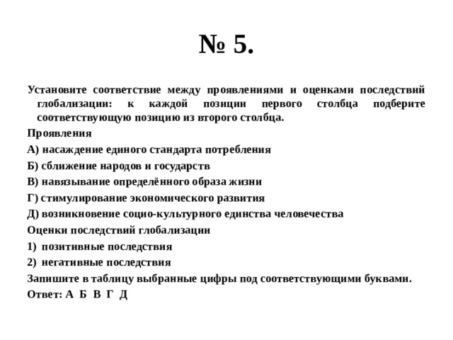 № 5. Установите соответствие между проявлениями и оценками последствий глобализации: к каждой позиции первого столбца подберите соответствующую позицию из второго столбца. Проявления А) насаждение единого стандарта потребления Б) сближение народов и государств В) навязывание определённого образа жизни Г) стимулирование экономического развития Д) возникновение социо-культурного единства человечества Оценки последствий глобализации позитивные последствия негативные последствия Запишите в таблицу выбранные цифры под соответствующими буквами. Ответ: А Б В Г Д 