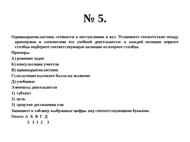 № 5. Одиннадцатиклассник готовится к поступлению в вуз. Установите соответствие между примерами и элементами его учебной деятельности: к каждой позиции первого столбца подберите соответствующую позицию из второго столбца. Примеры А) решение задач Б) консультация учителя В) одиннадцатиклассник Г) получение высокого балла на экзамене Д) учебники Элементы деятельности субъект цель средство достижения ели Запишите в таблицу выбранные цифры под соответствующими буквами. Ответ: А Б В Г Д  3 3 1 2 3 