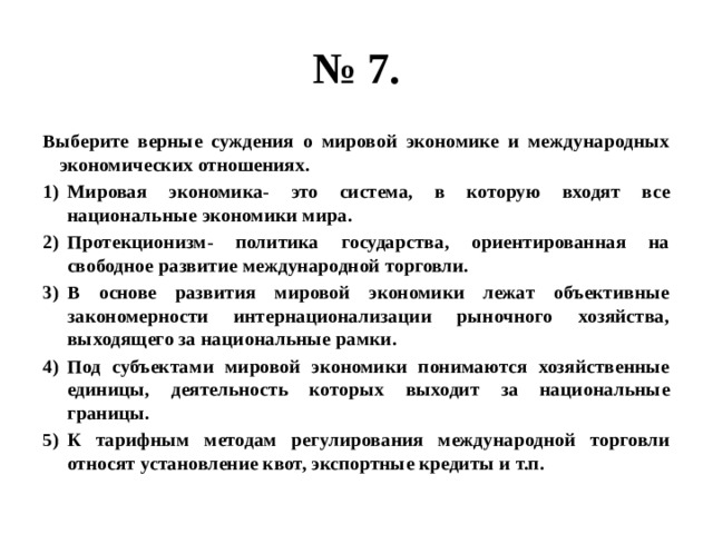 № 7. Выберите верные суждения о мировой экономике и международных экономических отношениях. Мировая экономика- это система, в которую входят все национальные экономики мира. Протекционизм- политика государства, ориентированная на свободное развитие международной торговли. В основе развития мировой экономики лежат объективные закономерности интернационализации рыночного хозяйства, выходящего за национальные рамки. Под субъектами мировой экономики понимаются хозяйственные единицы, деятельность которых выходит за национальные границы. К тарифным методам регулирования международной торговли относят установление квот, экспортные кредиты и т.п. 