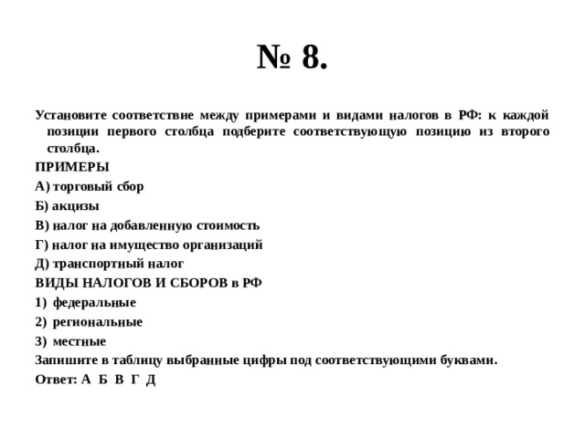 № 8. Установите соответствие между примерами и видами налогов в РФ: к каждой позиции первого столбца подберите соответствующую позицию из второго столбца. ПРИМЕРЫ А) торговый сбор Б) акцизы В) налог на добавленную стоимость Г) налог на имущество организаций Д) транспортный налог ВИДЫ НАЛОГОВ И СБОРОВ в РФ федеральные региональные местные Запишите в таблицу выбранные цифры под соответствующими буквами. Ответ: А Б В Г Д 