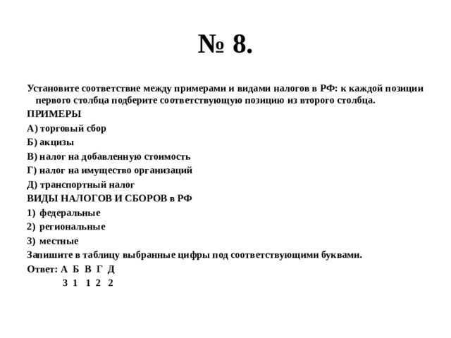 № 8. Установите соответствие между примерами и видами налогов в РФ: к каждой позиции первого столбца подберите соответствующую позицию из второго столбца. ПРИМЕРЫ А) торговый сбор Б) акцизы В) налог на добавленную стоимость Г) налог на имущество организаций Д) транспортный налог ВИДЫ НАЛОГОВ И СБОРОВ в РФ федеральные региональные местные Запишите в таблицу выбранные цифры под соответствующими буквами. Ответ: А Б В Г Д  3 1 1 2 2 