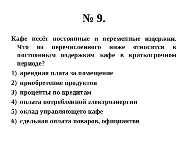 № 9. Кафе несёт постоянные и переменные издержки. Что из перечисленного ниже относится к постоянным издержкам кафе в краткосрочном периоде? арендная плата за помещение приобретение продуктов проценты по кредитам оплата потреблённой электроэнергии оклад управляющего кафе сдельная оплата поваров, официантов 