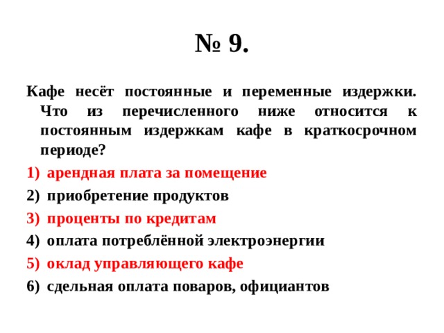 № 9. Кафе несёт постоянные и переменные издержки. Что из перечисленного ниже относится к постоянным издержкам кафе в краткосрочном периоде? арендная плата за помещение приобретение продуктов проценты по кредитам оплата потреблённой электроэнергии оклад управляющего кафе сдельная оплата поваров, официантов 