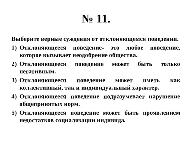 № 11. Выберите верные суждения от отклоняющемся поведении. Отклоняющееся поведение- это любое поведение, которое вызывает неодобрение общества. Отклоняющееся поведение может быть только негативным. Отклоняющееся поведение может иметь как коллективный, так и индивидуальный характер. Отклоняющееся поведение подразумевает нарушение общепринятых норм. Отклоняющееся поведение может быть проявлением недостатков социализации индивида. 