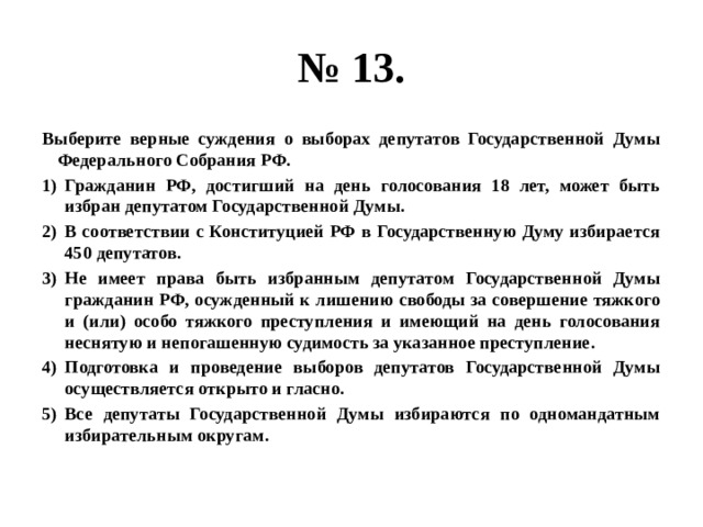 № 13. Выберите верные суждения о выборах депутатов Государственной Думы Федерального Собрания РФ. Гражданин РФ, достигший на день голосования 18 лет, может быть избран депутатом Государственной Думы. В соответствии с Конституцией РФ в Государственную Думу избирается 450 депутатов. Не имеет права быть избранным депутатом Государственной Думы гражданин РФ, осужденный к лишению свободы за совершение тяжкого и (или) особо тяжкого преступления и имеющий на день голосования неснятую и непогашенную судимость за указанное преступление. Подготовка и проведение выборов депутатов Государственной Думы осуществляется открыто и гласно. Все депутаты Государственной Думы избираются по одномандатным избирательным округам. 