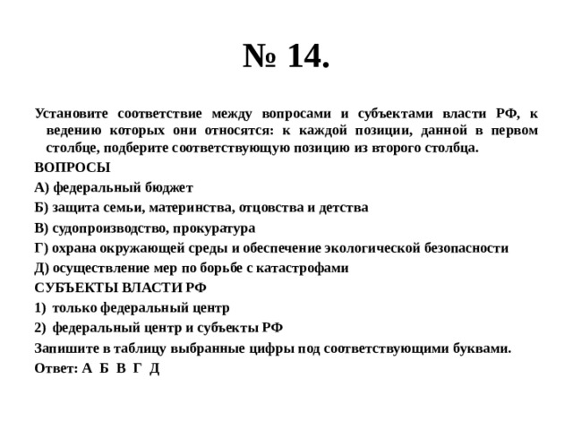 № 14. Установите соответствие между вопросами и субъектами власти РФ, к ведению которых они относятся: к каждой позиции, данной в первом столбце, подберите соответствующую позицию из второго столбца. ВОПРОСЫ А) федеральный бюджет Б) защита семьи, материнства, отцовства и детства В) судопроизводство, прокуратура Г) охрана окружающей среды и обеспечение экологической безопасности Д) осуществление мер по борьбе с катастрофами СУБЪЕКТЫ ВЛАСТИ РФ только федеральный центр федеральный центр и субъекты РФ Запишите в таблицу выбранные цифры под соответствующими буквами. Ответ: А Б В Г Д 