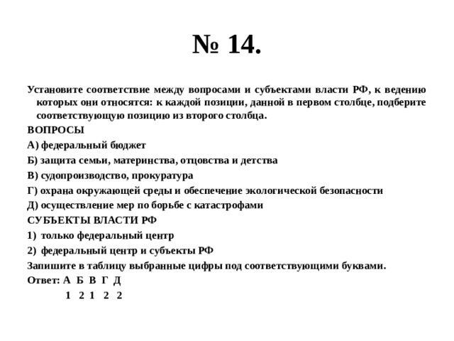 № 14. Установите соответствие между вопросами и субъектами власти РФ, к ведению которых они относятся: к каждой позиции, данной в первом столбце, подберите соответствующую позицию из второго столбца. ВОПРОСЫ А) федеральный бюджет Б) защита семьи, материнства, отцовства и детства В) судопроизводство, прокуратура Г) охрана окружающей среды и обеспечение экологической безопасности Д) осуществление мер по борьбе с катастрофами СУБЪЕКТЫ ВЛАСТИ РФ только федеральный центр федеральный центр и субъекты РФ Запишите в таблицу выбранные цифры под соответствующими буквами. Ответ: А Б В Г Д  1 2 1 2 2 