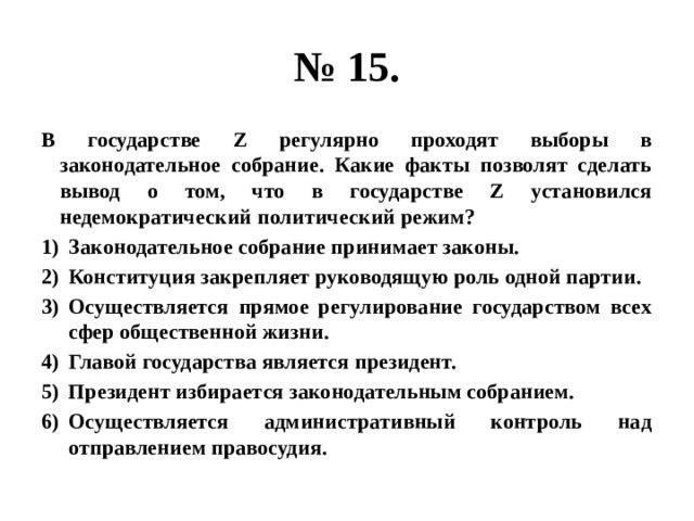 № 15. В государстве Z регулярно проходят выборы в законодательное собрание. Какие факты позволят сделать вывод о том, что в государстве Z установился недемократический политический режим? Законодательное собрание принимает законы. Конституция закрепляет руководящую роль одной партии. Осуществляется прямое регулирование государством всех сфер общественной жизни. Главой государства является президент. Президент избирается законодательным собранием. Осуществляется административный контроль над отправлением правосудия. 