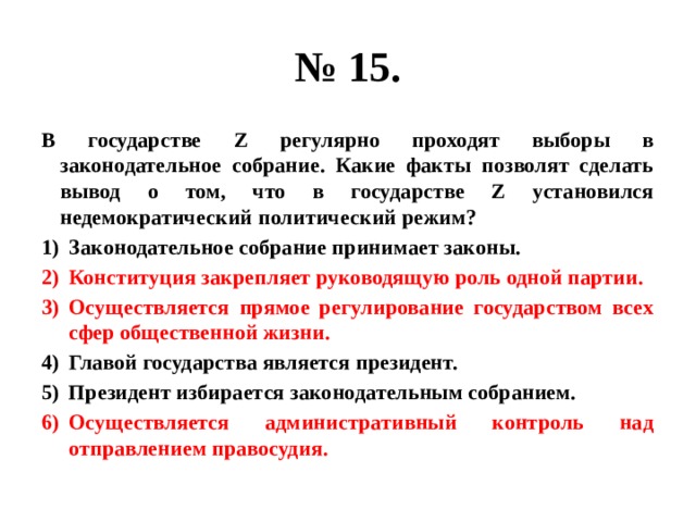 № 15. В государстве Z регулярно проходят выборы в законодательное собрание. Какие факты позволят сделать вывод о том, что в государстве Z установился недемократический политический режим? Законодательное собрание принимает законы. Конституция закрепляет руководящую роль одной партии. Осуществляется прямое регулирование государством всех сфер общественной жизни. Главой государства является президент. Президент избирается законодательным собранием. Осуществляется административный контроль над отправлением правосудия. 