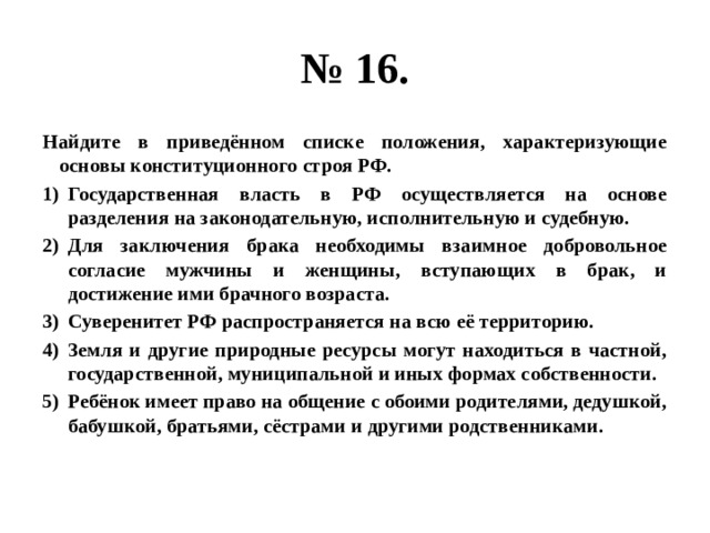 № 16. Найдите в приведённом списке положения, характеризующие основы конституционного строя РФ. Государственная власть в РФ осуществляется на основе разделения на законодательную, исполнительную и судебную. Для заключения брака необходимы взаимное добровольное согласие мужчины и женщины, вступающих в брак, и достижение ими брачного возраста. Суверенитет РФ распространяется на всю её территорию. Земля и другие природные ресурсы могут находиться в частной, государственной, муниципальной и иных формах собственности. Ребёнок имеет право на общение с обоими родителями, дедушкой, бабушкой, братьями, сёстрами и другими родственниками. 