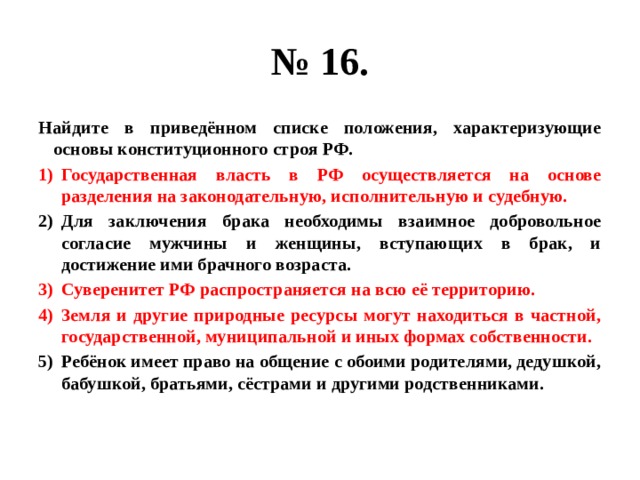 № 16. Найдите в приведённом списке положения, характеризующие основы конституционного строя РФ. Государственная власть в РФ осуществляется на основе разделения на законодательную, исполнительную и судебную. Для заключения брака необходимы взаимное добровольное согласие мужчины и женщины, вступающих в брак, и достижение ими брачного возраста. Суверенитет РФ распространяется на всю её территорию. Земля и другие природные ресурсы могут находиться в частной, государственной, муниципальной и иных формах собственности. Ребёнок имеет право на общение с обоими родителями, дедушкой, бабушкой, братьями, сёстрами и другими родственниками. 