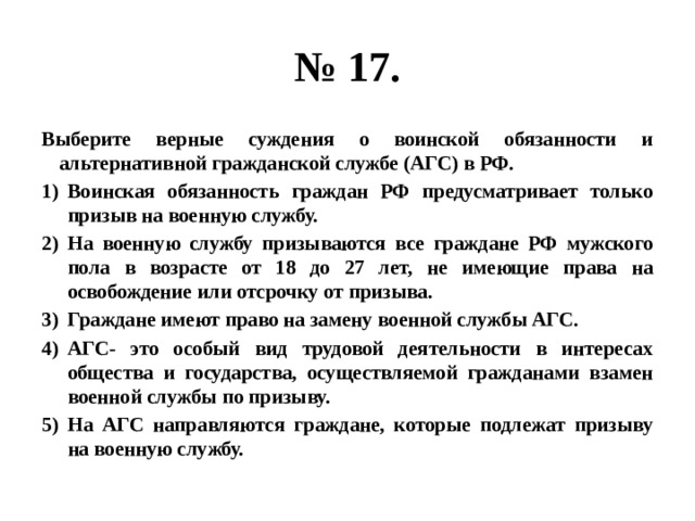 № 17. Выберите верные суждения о воинской обязанности и альтернативной гражданской службе (АГС) в РФ. Воинская обязанность граждан РФ предусматривает только призыв на военную службу. На военную службу призываются все граждане РФ мужского пола в возрасте от 18 до 27 лет, не имеющие права на освобождение или отсрочку от призыва. Граждане имеют право на замену военной службы АГС. АГС- это особый вид трудовой деятельности в интересах общества и государства, осуществляемой гражданами взамен военной службы по призыву. На АГС направляются граждане, которые подлежат призыву на военную службу. 