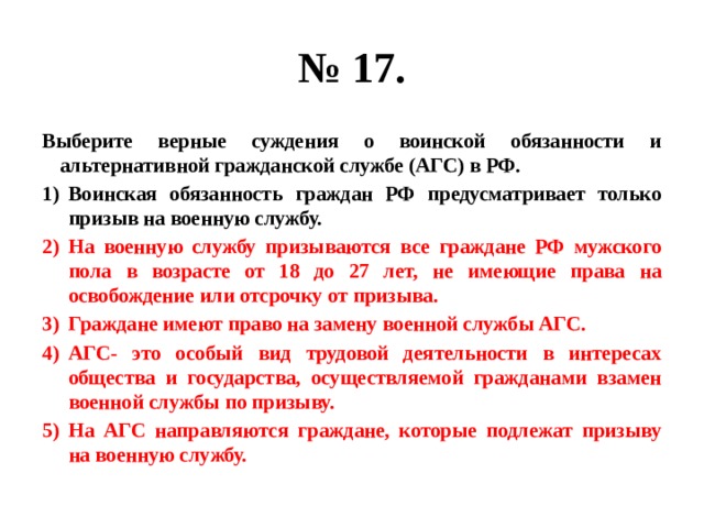 № 17. Выберите верные суждения о воинской обязанности и альтернативной гражданской службе (АГС) в РФ. Воинская обязанность граждан РФ предусматривает только призыв на военную службу. На военную службу призываются все граждане РФ мужского пола в возрасте от 18 до 27 лет, не имеющие права на освобождение или отсрочку от призыва. Граждане имеют право на замену военной службы АГС. АГС- это особый вид трудовой деятельности в интересах общества и государства, осуществляемой гражданами взамен военной службы по призыву. На АГС направляются граждане, которые подлежат призыву на военную службу. 