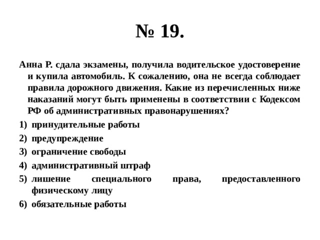 № 19. Анна Р. сдала экзамены, получила водительское удостоверение и купила автомобиль. К сожалению, она не всегда соблюдает правила дорожного движения. Какие из перечисленных ниже наказаний могут быть применены в соответствии с Кодексом РФ об административных правонарушениях? принудительные работы предупреждение ограничение свободы административный штраф лишение специального права, предоставленного физическому лицу обязательные работы 