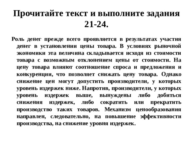 Прочитайте текст и выполните задания 21-24. Роль денег прежде всего проявляется в результатах участия денег в установлении цены товара. В условиях рыночной экономики эта величина складывается исходя из стоимости товара с возможным отклонением цены от стоимости. На цену товара влияют соотношение спроса и предложения и конкуренции, что позволяет снижать цену товара.  Однако снижение цен могут допустить производители, у которых уровень издержек ниже. Напротив, производители, у которых уровень издержек выше, вынуждены либо добиться снижения издержек, либо сократить или прекратить производство таких товаров. Механизм ценообразования направлен, следовательно, на повышение эффективности производства, на снижение уровня издержек. 