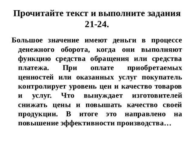 Прочитайте текст и выполните задания 21-24. Большое значение имеют деньги в процессе денежного оборота, когда они выполняют функцию средства обращения или средства платежа. При оплате приобретаемых ценностей или оказанных услуг покупатель контролирует уровень цен и качество товаров и услуг. Что вынуждает изготовителей снижать цены и повышать качество своей продукции. В итоге это направлено на повышение эффективности производства… 