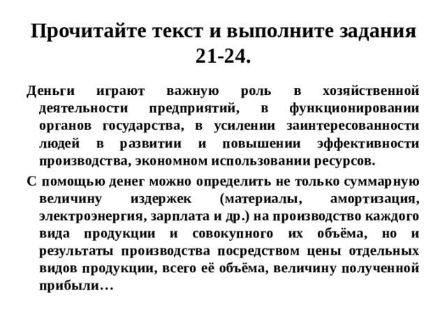 Прочитайте текст и выполните задания 21-24. Деньги играют важную роль в хозяйственной деятельности предприятий, в функционировании органов государства, в усилении заинтересованности людей в развитии и повышении эффективности производства, экономном использовании ресурсов. С помощью денег можно определить не только суммарную величину издержек (материалы, амортизация, электроэнергия, зарплата и др.) на производство каждого вида продукции и совокупного их объёма, но и результаты производства посредством цены отдельных видов продукции, всего её объёма, величину полученной прибыли… 