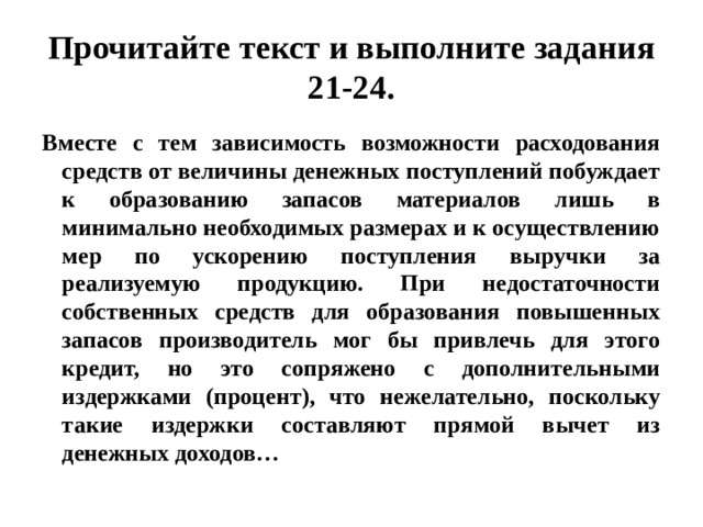 Прочитайте текст и выполните задания 21-24. Вместе с тем зависимость возможности расходования средств от величины денежных поступлений побуждает к образованию запасов материалов лишь в минимально необходимых размерах и к осуществлению мер по ускорению поступления выручки за реализуемую продукцию. При недостаточности собственных средств для образования повышенных запасов производитель мог бы привлечь для этого кредит, но это сопряжено с дополнительными издержками (процент), что нежелательно, поскольку такие издержки составляют прямой вычет из денежных доходов… 