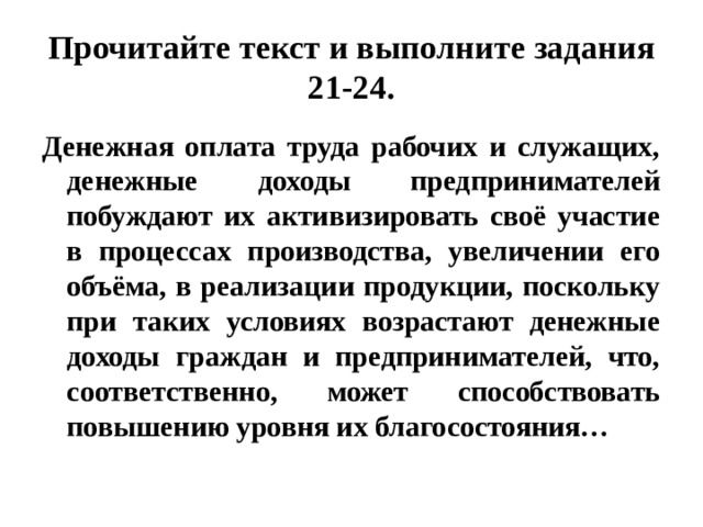 Прочитайте текст и выполните задания 21-24. Денежная оплата труда рабочих и служащих, денежные доходы предпринимателей побуждают их активизировать своё участие в процессах производства, увеличении его объёма, в реализации продукции, поскольку при таких условиях возрастают денежные доходы граждан и предпринимателей, что, соответственно, может способствовать повышению уровня их благосостояния… 