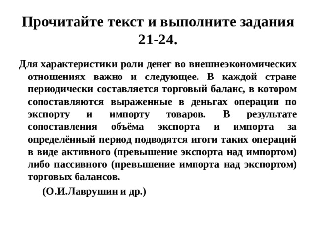 Прочитайте текст и выполните задания 21-24. Для характеристики роли денег во внешнеэкономических отношениях важно и следующее. В каждой стране периодически составляется торговый баланс, в котором сопоставляются выраженные в деньгах операции по экспорту и импорту товаров. В результате сопоставления объёма экспорта и импорта за определённый период подводятся итоги таких операций в виде активного (превышение экспорта над импортом) либо пассивного (превышение импорта над экспортом) торговых балансов.  (О.И.Лаврушин и др.) 