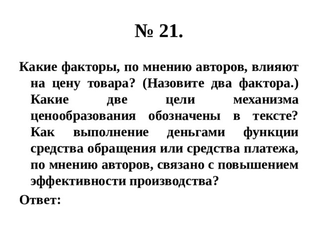 № 21. Какие факторы, по мнению авторов, влияют на цену товара? (Назовите два фактора.) Какие две цели механизма ценообразования обозначены в тексте? Как выполнение деньгами функции средства обращения или средства платежа, по мнению авторов, связано с повышением эффективности производства? Ответ: 