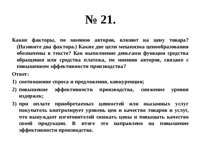 № 21. Какие факторы, по мнению авторов, влияют на цену товара? (Назовите два фактора.) Какие две цели механизма ценообразования обозначены в тексте? Как выполнение деньгами функции средства обращения или средства платежа, по мнению авторов, связано с повышением эффективности производства? Ответ: соотношение спроса и предложения, конкуренция; повышение эффективности производства, снижение уровня издержек; при оплате приобретаемых ценностей или оказанных услуг покупатель контролирует уровень цен и качество товаров и услуг, что вынуждает изготовителей снижать цены и повышать качество своей продукции. В итоге это направлено на повышение эффективности производства. 