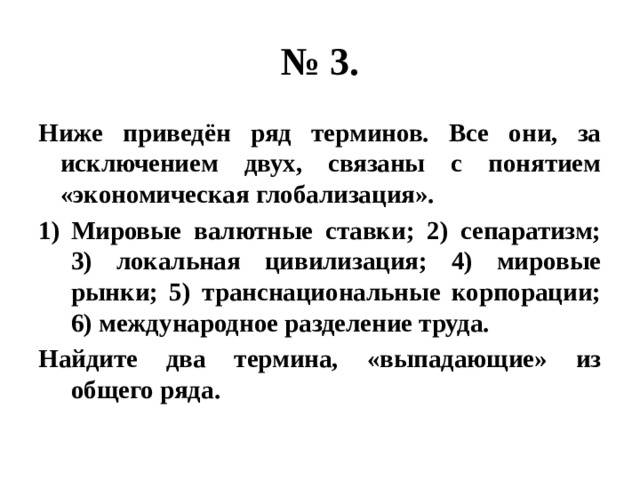 № 3. Ниже приведён ряд терминов. Все они, за исключением двух, связаны с понятием «экономическая глобализация». Мировые валютные ставки; 2) сепаратизм; 3) локальная цивилизация; 4) мировые рынки; 5) транснациональные корпорации; 6) международное разделение труда. Найдите два термина, «выпадающие» из общего ряда. 