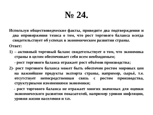 № 24. Используя обществоведческие факты, приведите два подтверждения и два опровержения тезиса о том, что рост торгового баланса всегда свидетельствует об успехах в экономическом развитии страны. Ответ: – активный торговый баланс свидетельствует о том, что экономика страны в целом обеспечивает себя всем необходимым;  - рост торгового баланса отражает рост объёмов производства; 2)- рост торгового баланса может быть обеспечен ростом мировых цен на важнейшие продукты экспорта страны, например, сырьё, т.е. отсутствует непосредственная связь с ростом производства, структурными изменениями экономики;  - рост торгового баланса не отражает многих значимых для оценки экономического развития показателей, например уровня инфляции, уровня жизни населения и т.п. 