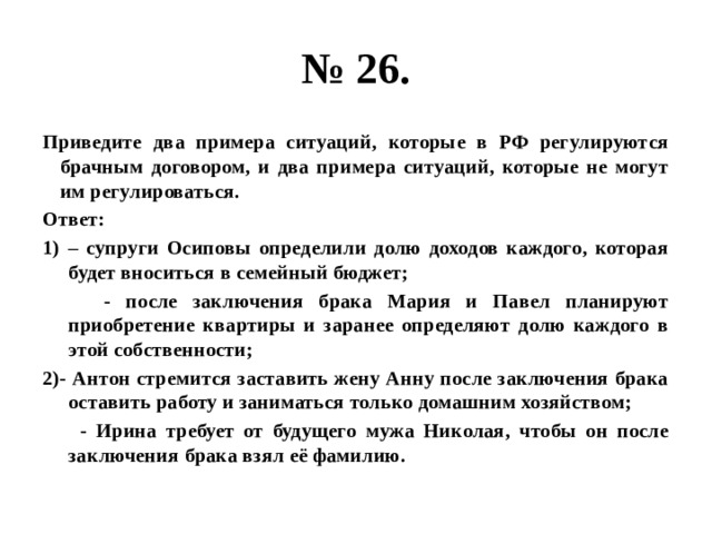 № 26. Приведите два примера ситуаций, которые в РФ регулируются брачным договором, и два примера ситуаций, которые не могут им регулироваться. Ответ: – супруги Осиповы определили долю доходов каждого, которая будет вноситься в семейный бюджет;  - после заключения брака Мария и Павел планируют приобретение квартиры и заранее определяют долю каждого в этой собственности; 2)- Антон стремится заставить жену Анну после заключения брака оставить работу и заниматься только домашним хозяйством;  - Ирина требует от будущего мужа Николая, чтобы он после заключения брака взял её фамилию. 