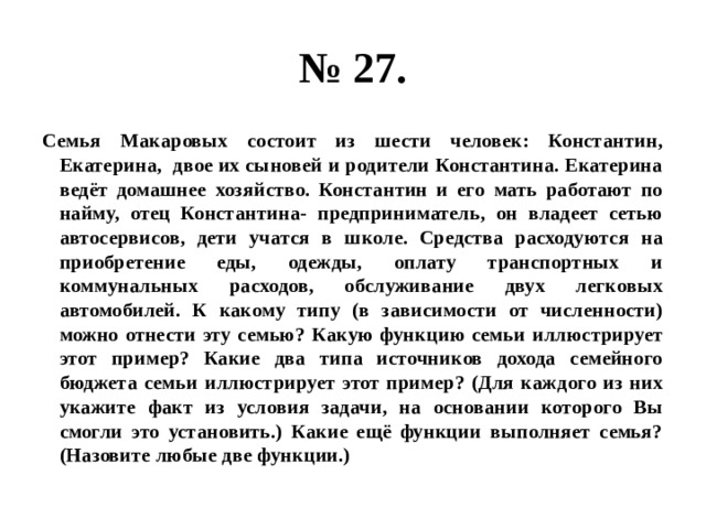 № 27. Семья Макаровых состоит из шести человек: Константин, Екатерина, двое их сыновей и родители Константина. Екатерина ведёт домашнее хозяйство. Константин и его мать работают по найму, отец Константина- предприниматель, он владеет сетью автосервисов, дети учатся в школе. Средства расходуются на приобретение еды, одежды, оплату транспортных и коммунальных расходов, обслуживание двух легковых автомобилей. К какому типу (в зависимости от численности) можно отнести эту семью? Какую функцию семьи иллюстрирует этот пример? Какие два типа источников дохода семейного бюджета семьи иллюстрирует этот пример? (Для каждого из них укажите факт из условия задачи, на основании которого Вы смогли это установить.) Какие ещё функции выполняет семья? (Назовите любые две функции.) 