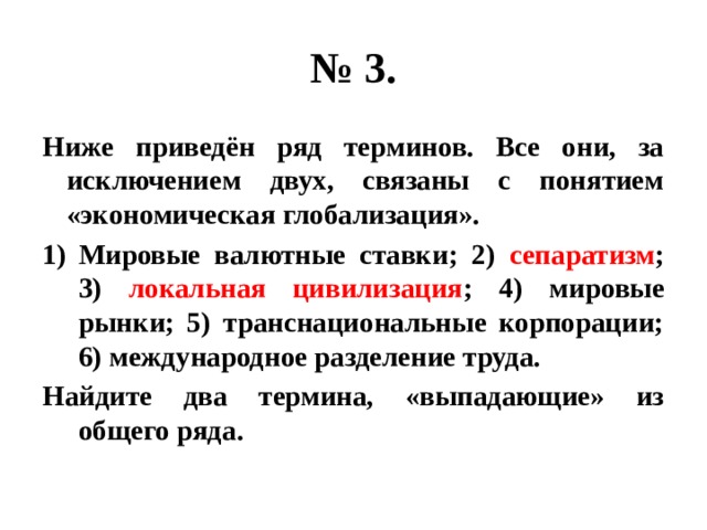 № 3. Ниже приведён ряд терминов. Все они, за исключением двух, связаны с понятием «экономическая глобализация». Мировые валютные ставки; 2) сепаратизм ; 3) локальная цивилизация ; 4) мировые рынки; 5) транснациональные корпорации; 6) международное разделение труда. Найдите два термина, «выпадающие» из общего ряда. 